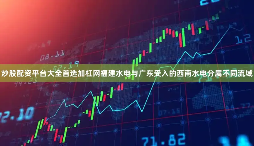 炒股配资平台大全首选加杠网福建水电与广东受入的西南水电分属不同流域