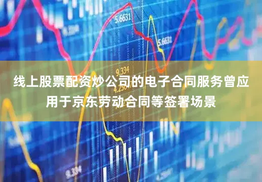 线上股票配资炒公司的电子合同服务曾应用于京东劳动合同等签署场景